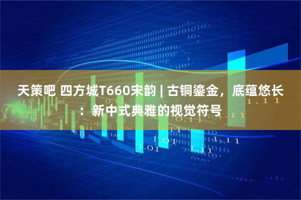 天策吧 四方城T660宋韵 | 古铜鎏金，底蕴悠长：新中式典雅的视觉符号