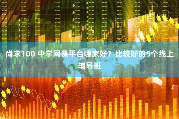 尚求100 中学网课平台哪家好？比较好的5个线上辅导班
