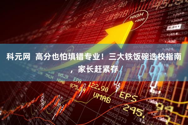 科元网  高分也怕填错专业！三大铁饭碗选校指南，家长赶紧存