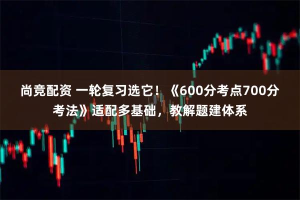 尚竞配资 一轮复习选它！《600分考点700分考法》适配多基础，教解题建体系