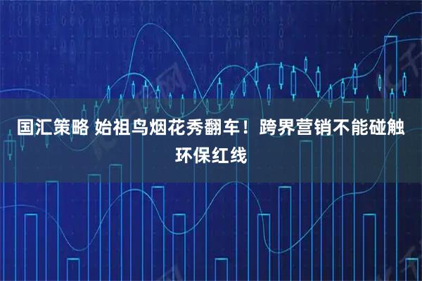 国汇策略 始祖鸟烟花秀翻车！跨界营销不能碰触环保红线