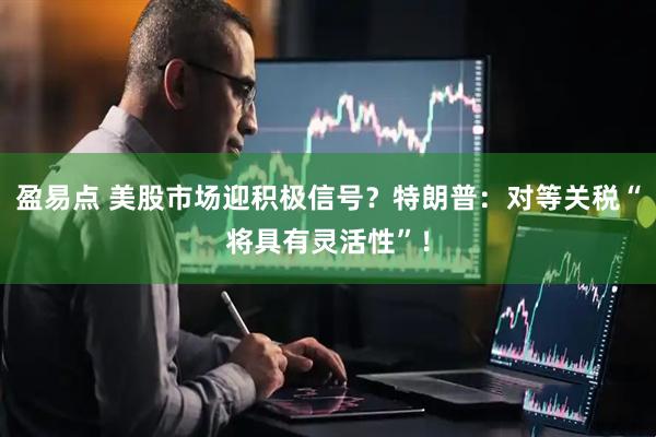 盈易点 美股市场迎积极信号？特朗普：对等关税“将具有灵活性”！