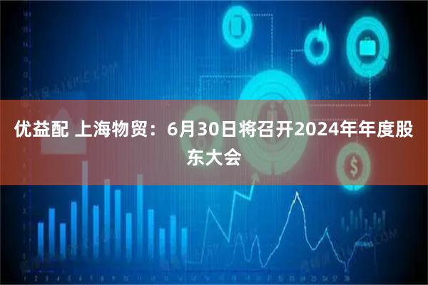 优益配 上海物贸：6月30日将召开2024年年度股东大会