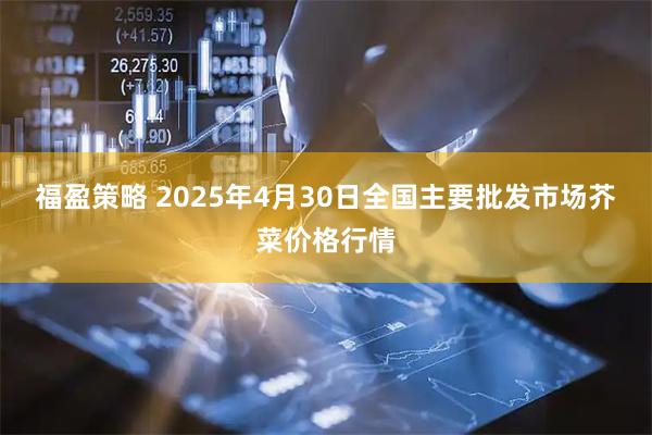 福盈策略 2025年4月30日全国主要批发市场芥菜价格行情
