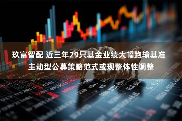 玖富智配 近三年29只基金业绩大幅跑输基准  主动型公募策略范式或现整体性调整