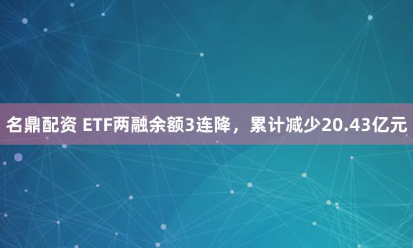 名鼎配资 ETF两融余额3连降，累计减少20.43亿元