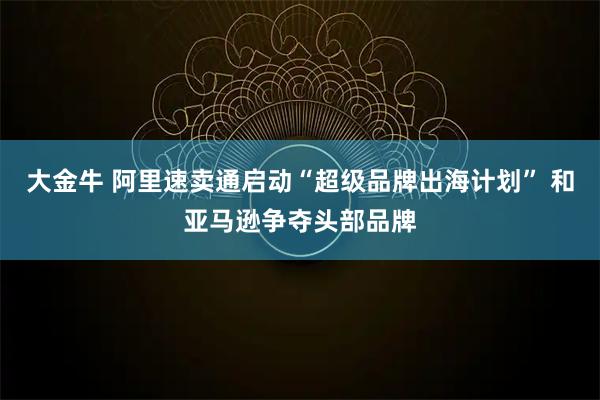 大金牛 阿里速卖通启动“超级品牌出海计划” 和亚马逊争夺头部品牌