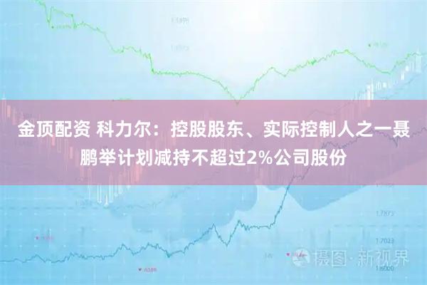 金顶配资 科力尔：控股股东、实际控制人之一聂鹏举计划减持不超过2%公司股份
