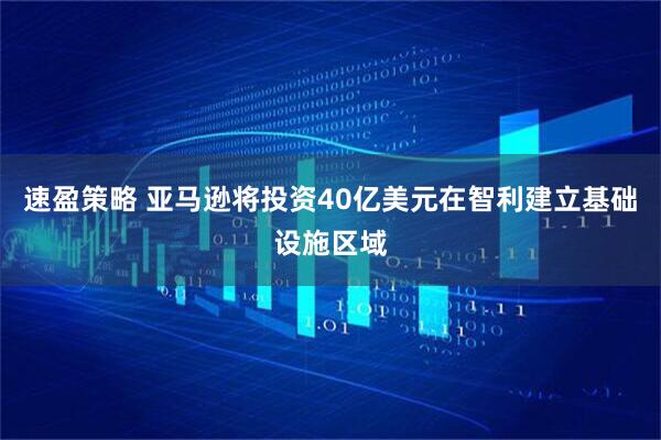 速盈策略 亚马逊将投资40亿美元在智利建立基础设施区域
