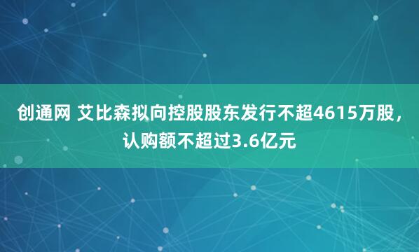 创通网 艾比森拟向控股股东发行不超4615万股，认购额不超过3.6亿元