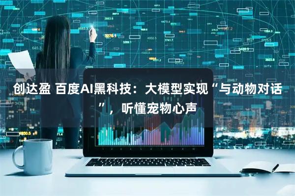 创达盈 百度AI黑科技：大模型实现“与动物对话”，听懂宠物心声