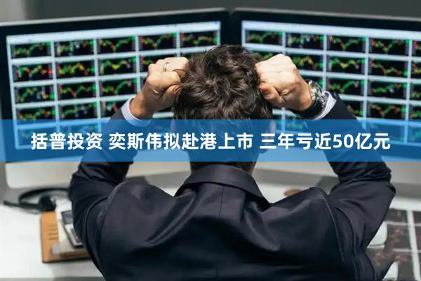 括普投资 奕斯伟拟赴港上市 三年亏近50亿元
