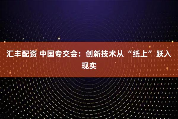 汇丰配资 中国专交会：创新技术从 “纸上” 跃入现实