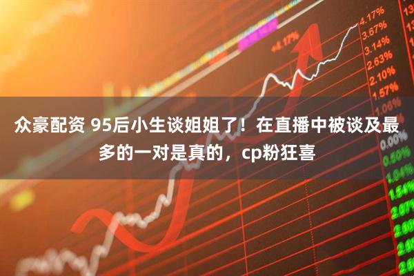 众豪配资 95后小生谈姐姐了！在直播中被谈及最多的一对是真的，cp粉狂喜