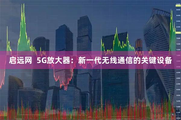 启远网  5G放大器：新一代无线通信的关键设备
