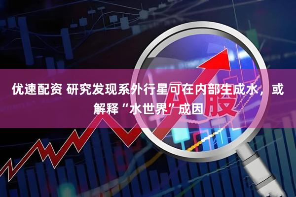 优速配资 研究发现系外行星可在内部生成水,或解释“水世界”成因