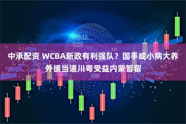 中承配资 WCBA新政有利强队？国手或小病大养外援当道川粤受益内蒙暂留