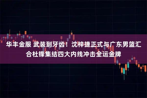 华丰金服 武装到牙齿！沈梓捷正式与广东男篮汇合杜锋集结四大内线冲击全运金牌