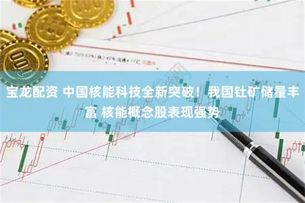 宝龙配资 中国核能科技全新突破！我国钍矿储量丰富 核能概念股表现强势