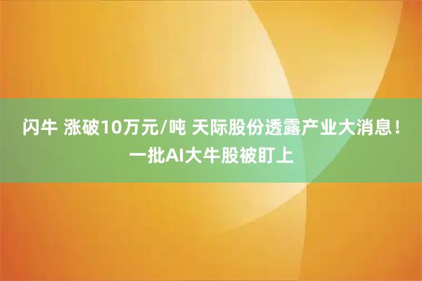 闪牛 涨破10万元/吨 天际股份透露产业大消息！一批AI大牛股被盯上