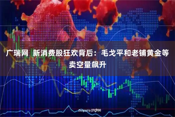 广瑞网  新消费股狂欢背后：毛戈平和老铺黄金等卖空量飙升