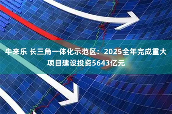 牛来乐 长三角一体化示范区：2025全年完成重大项目建设投资5643亿元