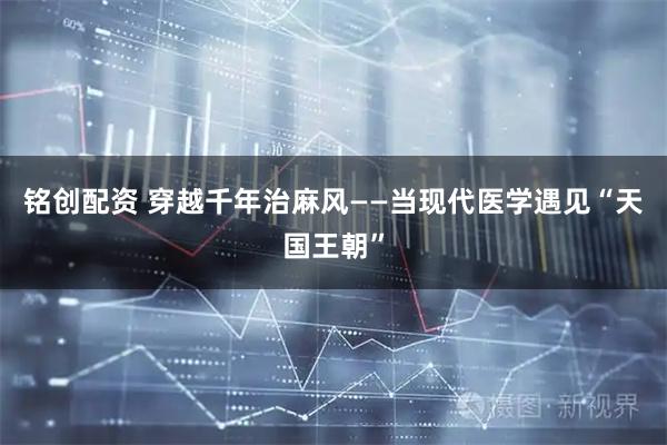 铭创配资 穿越千年治麻风——当现代医学遇见“天国王朝”