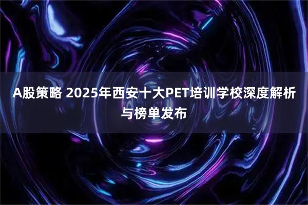 A股策略 2025年西安十大PET培训学校深度解析与榜单发布
