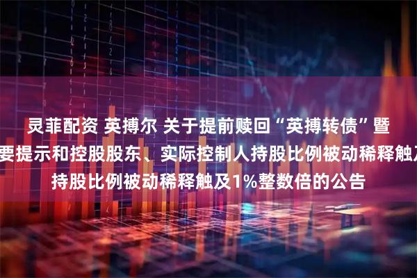 灵菲配资 英搏尔 关于提前赎回“英搏转债”暨即将停止转股的重要提示和控股股东、实际控制人持股比例被动稀释触及1%整数倍的公告