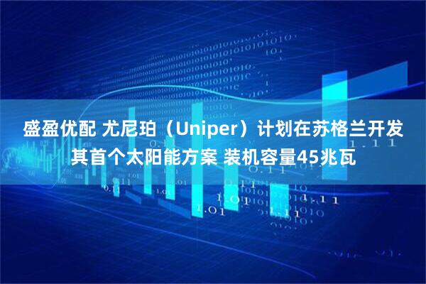 盛盈优配 尤尼珀（Uniper）计划在苏格兰开发其首个太阳能方案 装机容量45兆瓦