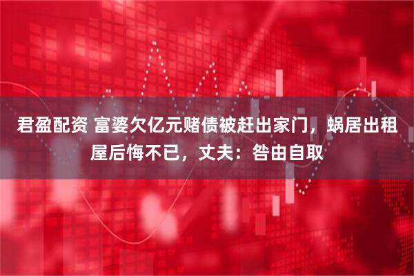 君盈配资 富婆欠亿元赌债被赶出家门，蜗居出租屋后悔不已，丈夫：咎由自取