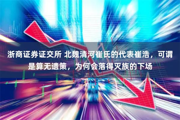 浙商证券证交所 北魏清河崔氏的代表崔浩，可谓是算无遗策，为何会落得灭族的下场
