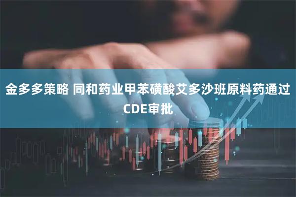金多多策略 同和药业甲苯磺酸艾多沙班原料药通过CDE审批