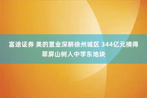 富途证券 美的置业深耕徐州城区 344亿元摘得翠屏山树人中学东地块