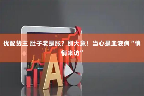 优配货主 肚子老是胀？别大意！当心是血液病“悄悄来访”